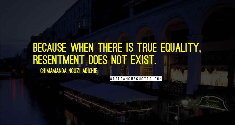 Chimamanda Ngozi Adichie Quotes: Because when there is true equality, resentment does not exist.