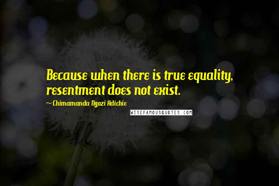 Chimamanda Ngozi Adichie Quotes: Because when there is true equality, resentment does not exist.