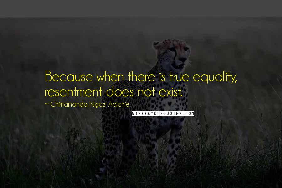 Chimamanda Ngozi Adichie Quotes: Because when there is true equality, resentment does not exist.