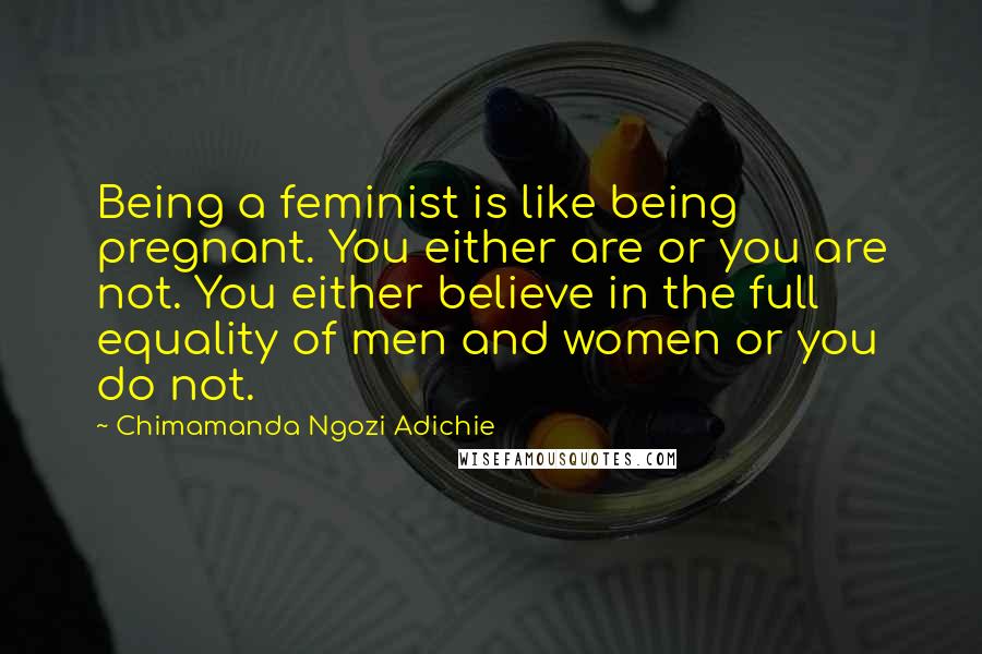 Chimamanda Ngozi Adichie Quotes: Being a feminist is like being pregnant. You either are or you are not. You either believe in the full equality of men and women or you do not.