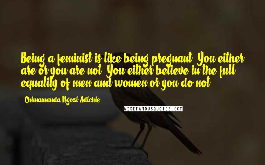 Chimamanda Ngozi Adichie Quotes: Being a feminist is like being pregnant. You either are or you are not. You either believe in the full equality of men and women or you do not.