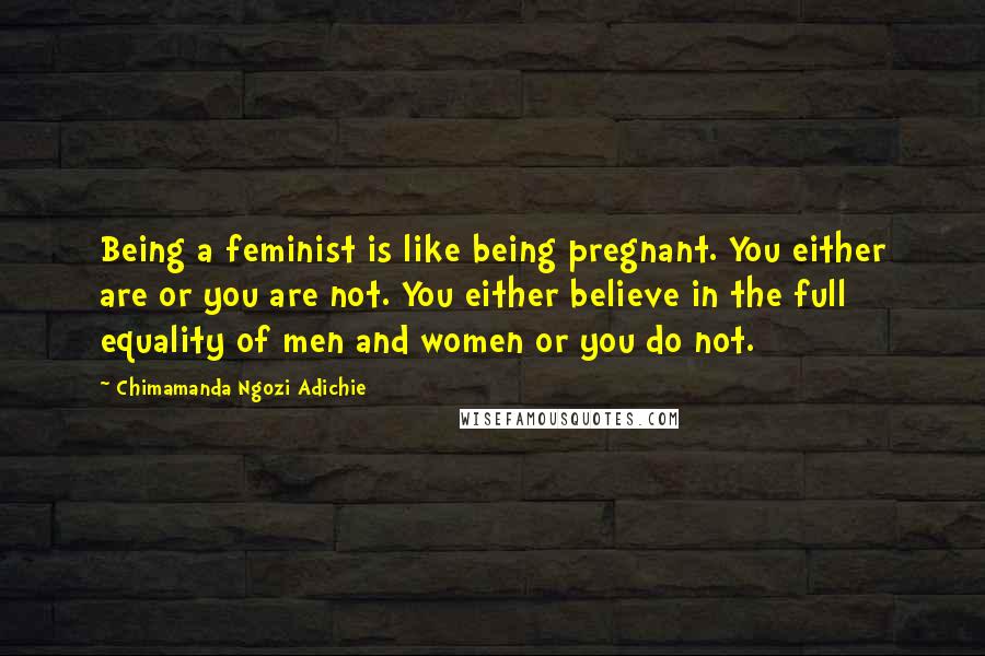 Chimamanda Ngozi Adichie Quotes: Being a feminist is like being pregnant. You either are or you are not. You either believe in the full equality of men and women or you do not.