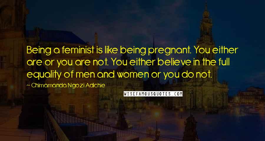 Chimamanda Ngozi Adichie Quotes: Being a feminist is like being pregnant. You either are or you are not. You either believe in the full equality of men and women or you do not.