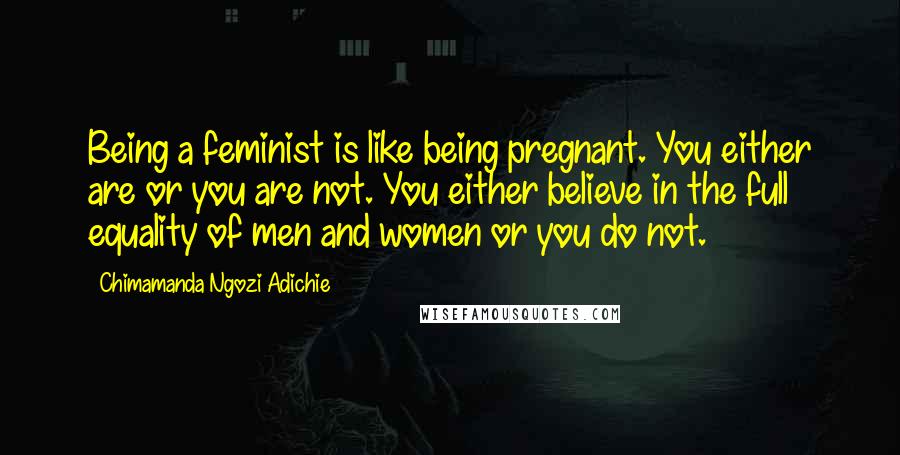 Chimamanda Ngozi Adichie Quotes: Being a feminist is like being pregnant. You either are or you are not. You either believe in the full equality of men and women or you do not.