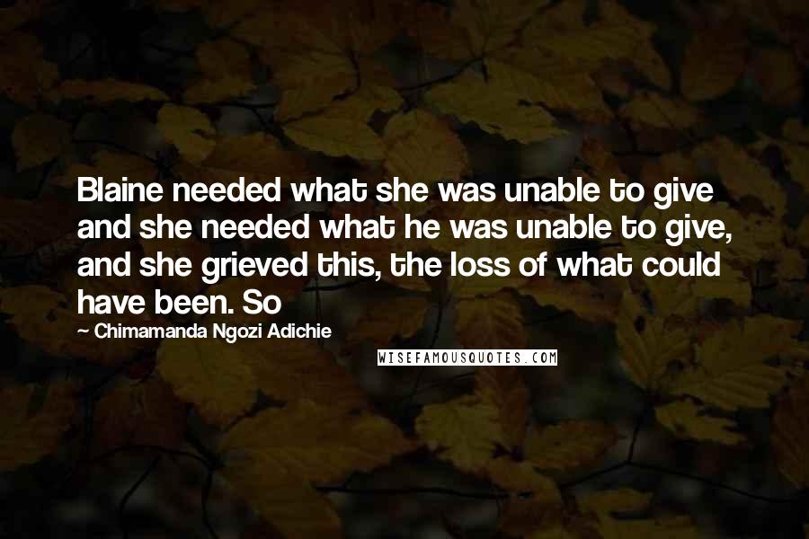 Chimamanda Ngozi Adichie Quotes: Blaine needed what she was unable to give and she needed what he was unable to give, and she grieved this, the loss of what could have been. So