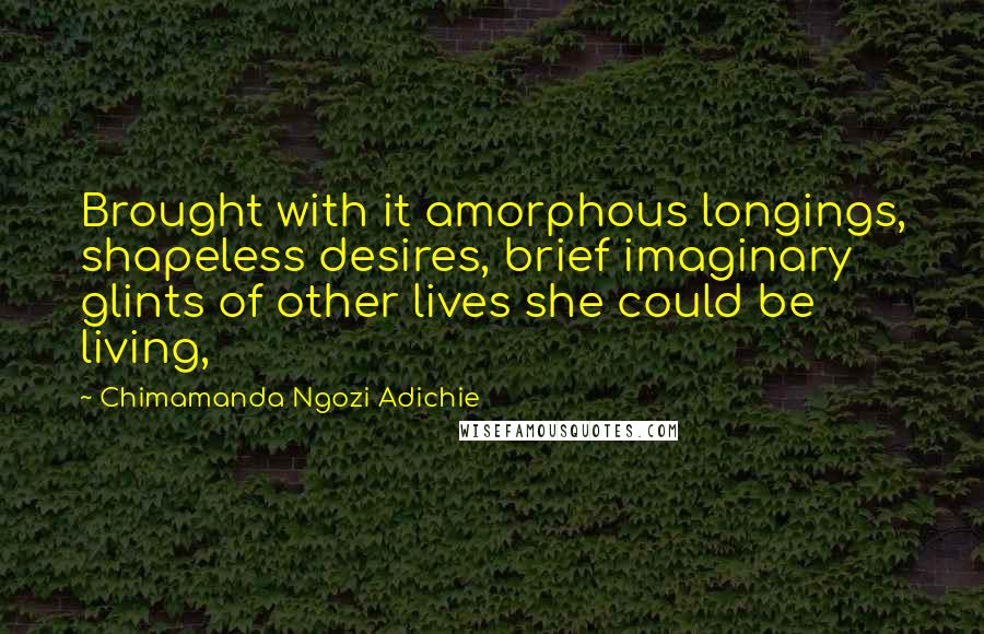 Chimamanda Ngozi Adichie Quotes: Brought with it amorphous longings, shapeless desires, brief imaginary glints of other lives she could be living,