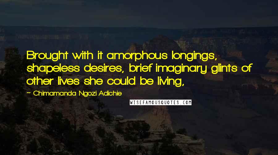 Chimamanda Ngozi Adichie Quotes: Brought with it amorphous longings, shapeless desires, brief imaginary glints of other lives she could be living,