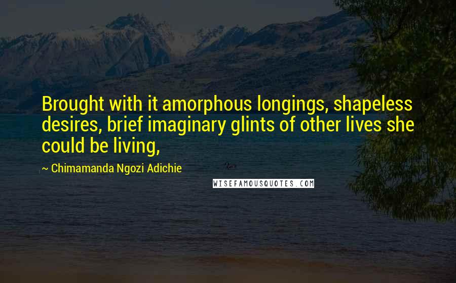 Chimamanda Ngozi Adichie Quotes: Brought with it amorphous longings, shapeless desires, brief imaginary glints of other lives she could be living,