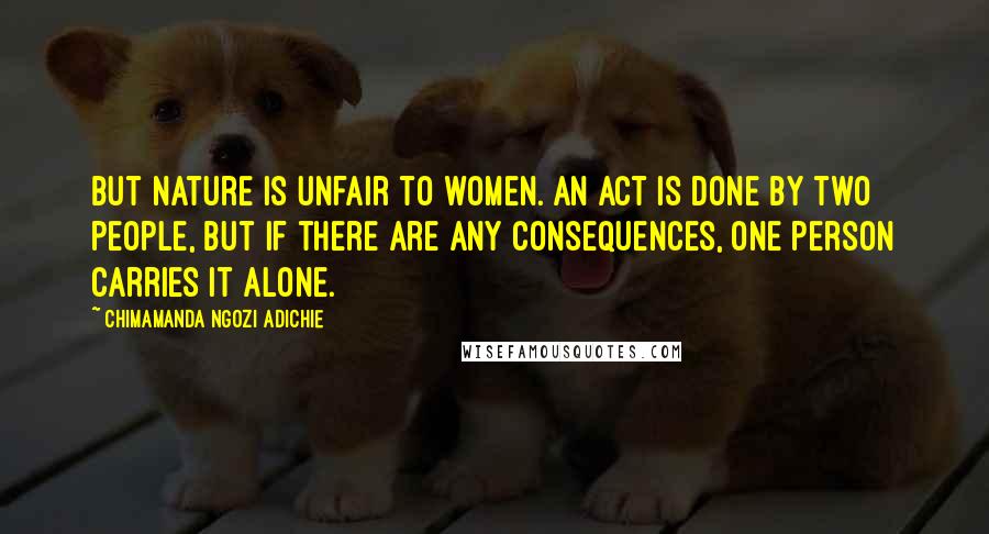 Chimamanda Ngozi Adichie Quotes: But Nature is unfair to women. An act is done by two people, but if there are any consequences, one person carries it alone.