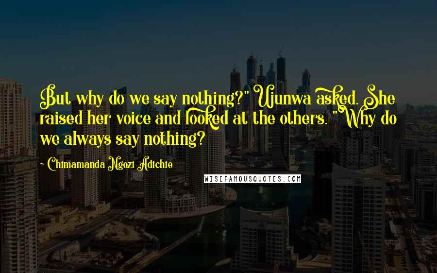 Chimamanda Ngozi Adichie Quotes: But why do we say nothing?" Ujunwa asked. She raised her voice and looked at the others. "Why do we always say nothing?