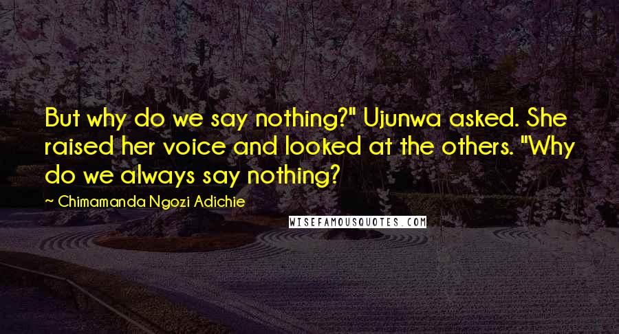 Chimamanda Ngozi Adichie Quotes: But why do we say nothing?" Ujunwa asked. She raised her voice and looked at the others. "Why do we always say nothing?