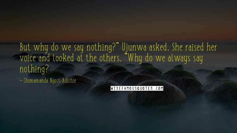 Chimamanda Ngozi Adichie Quotes: But why do we say nothing?" Ujunwa asked. She raised her voice and looked at the others. "Why do we always say nothing?