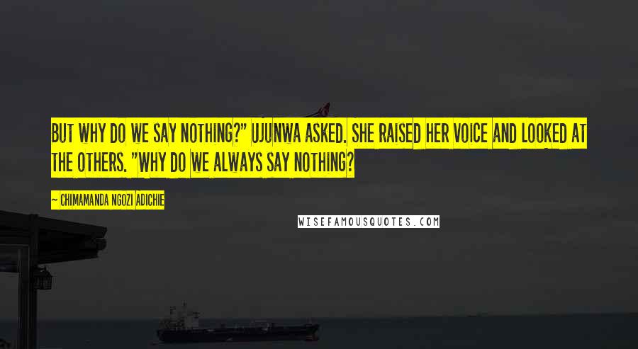 Chimamanda Ngozi Adichie Quotes: But why do we say nothing?" Ujunwa asked. She raised her voice and looked at the others. "Why do we always say nothing?