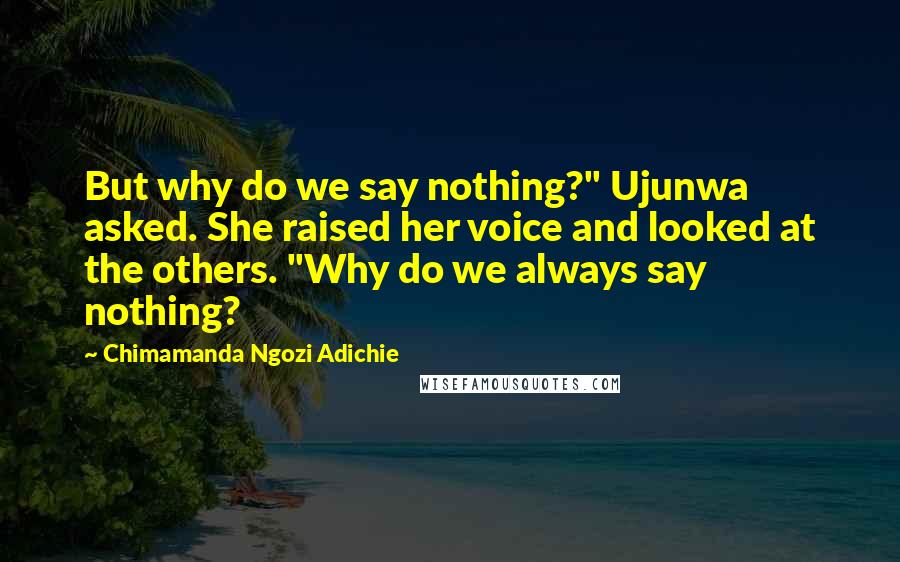 Chimamanda Ngozi Adichie Quotes: But why do we say nothing?" Ujunwa asked. She raised her voice and looked at the others. "Why do we always say nothing?