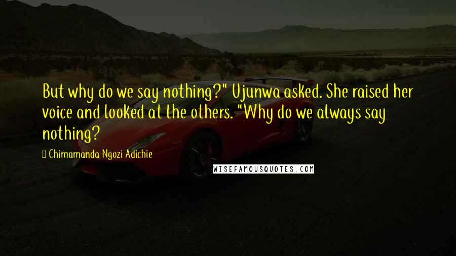 Chimamanda Ngozi Adichie Quotes: But why do we say nothing?" Ujunwa asked. She raised her voice and looked at the others. "Why do we always say nothing?