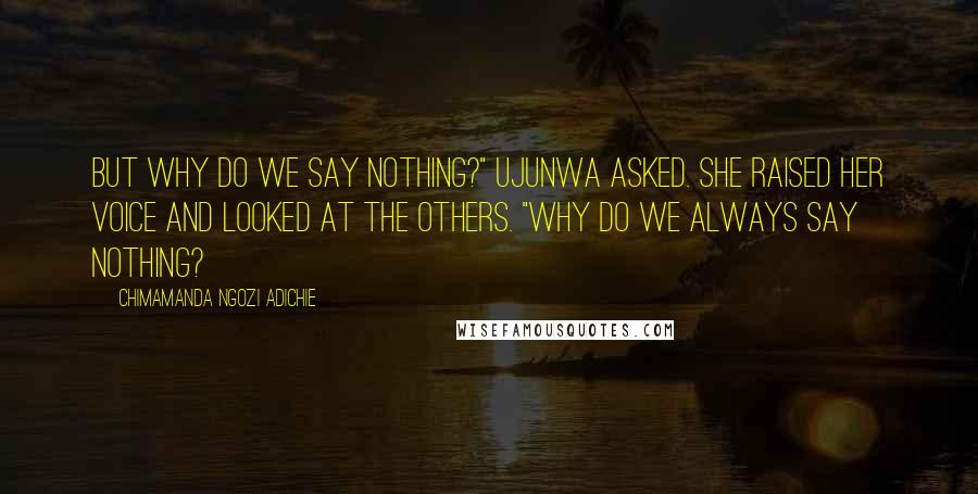 Chimamanda Ngozi Adichie Quotes: But why do we say nothing?" Ujunwa asked. She raised her voice and looked at the others. "Why do we always say nothing?