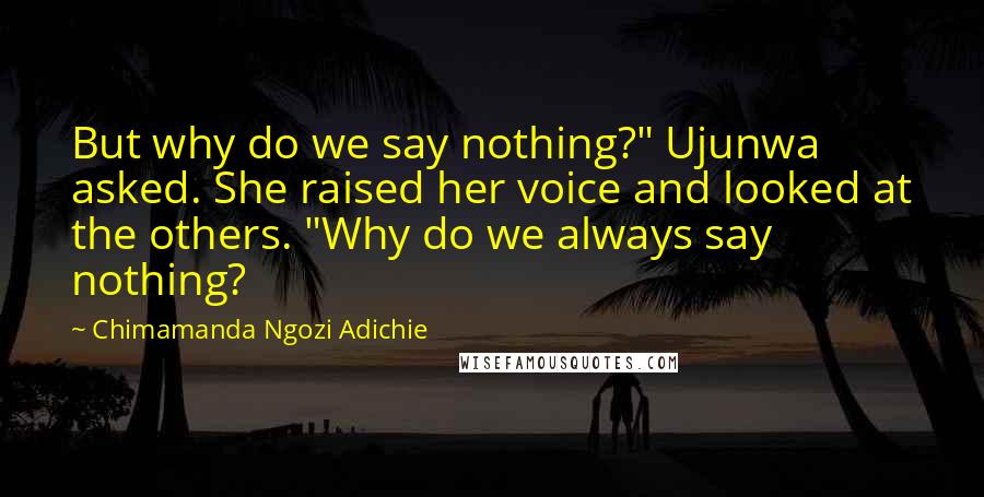 Chimamanda Ngozi Adichie Quotes: But why do we say nothing?" Ujunwa asked. She raised her voice and looked at the others. "Why do we always say nothing?