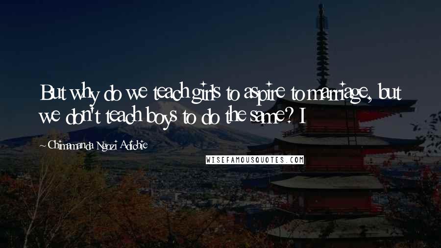 Chimamanda Ngozi Adichie Quotes: But why do we teach girls to aspire to marriage, but we don't teach boys to do the same? I
