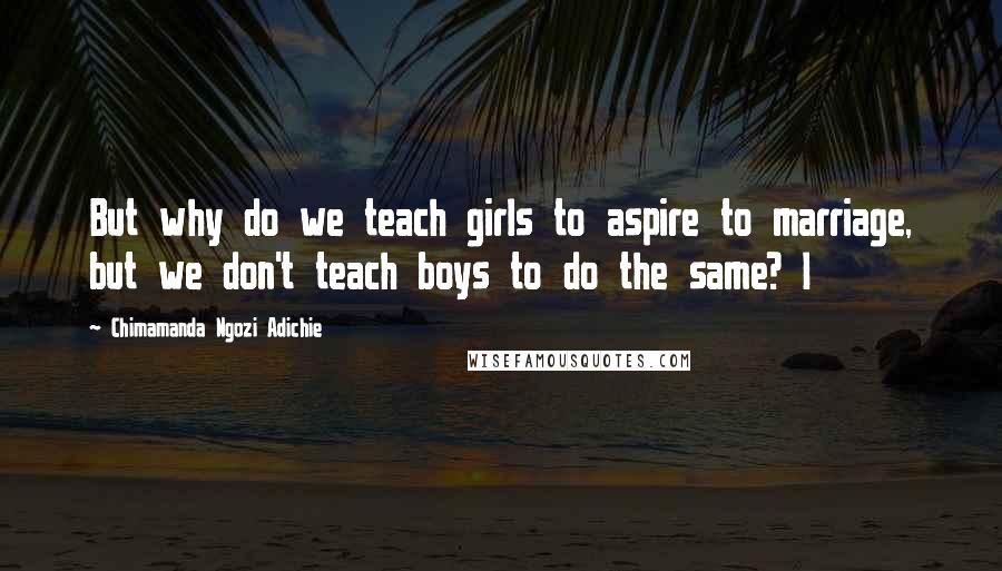 Chimamanda Ngozi Adichie Quotes: But why do we teach girls to aspire to marriage, but we don't teach boys to do the same? I