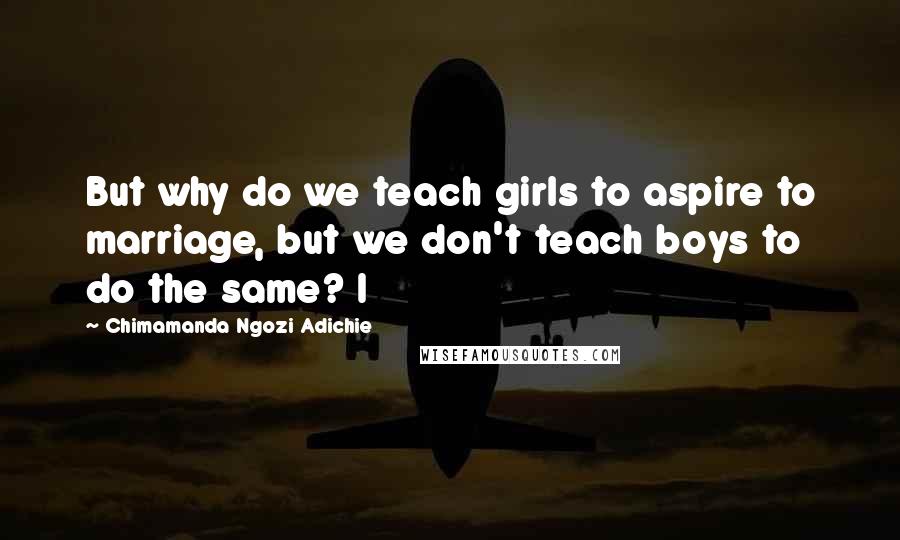 Chimamanda Ngozi Adichie Quotes: But why do we teach girls to aspire to marriage, but we don't teach boys to do the same? I