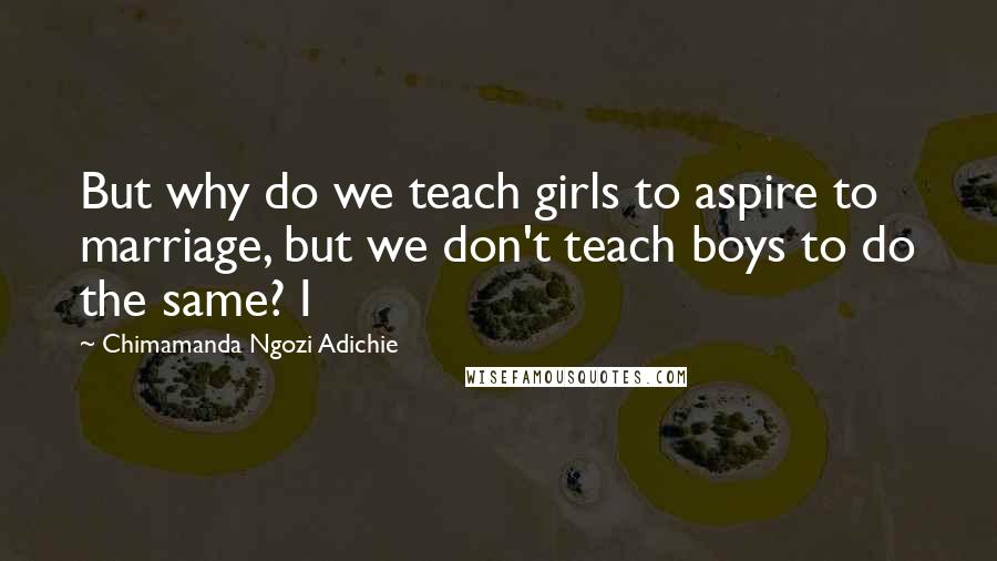 Chimamanda Ngozi Adichie Quotes: But why do we teach girls to aspire to marriage, but we don't teach boys to do the same? I