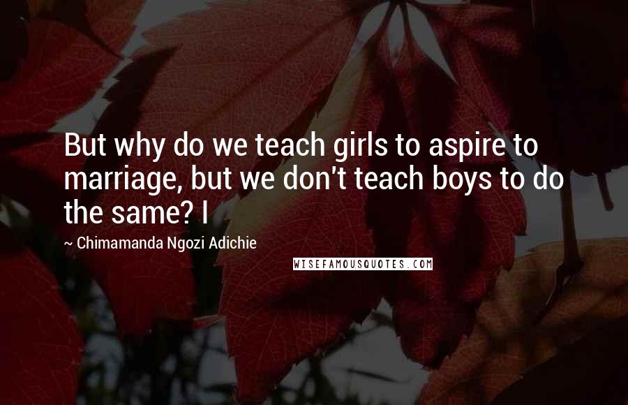 Chimamanda Ngozi Adichie Quotes: But why do we teach girls to aspire to marriage, but we don't teach boys to do the same? I
