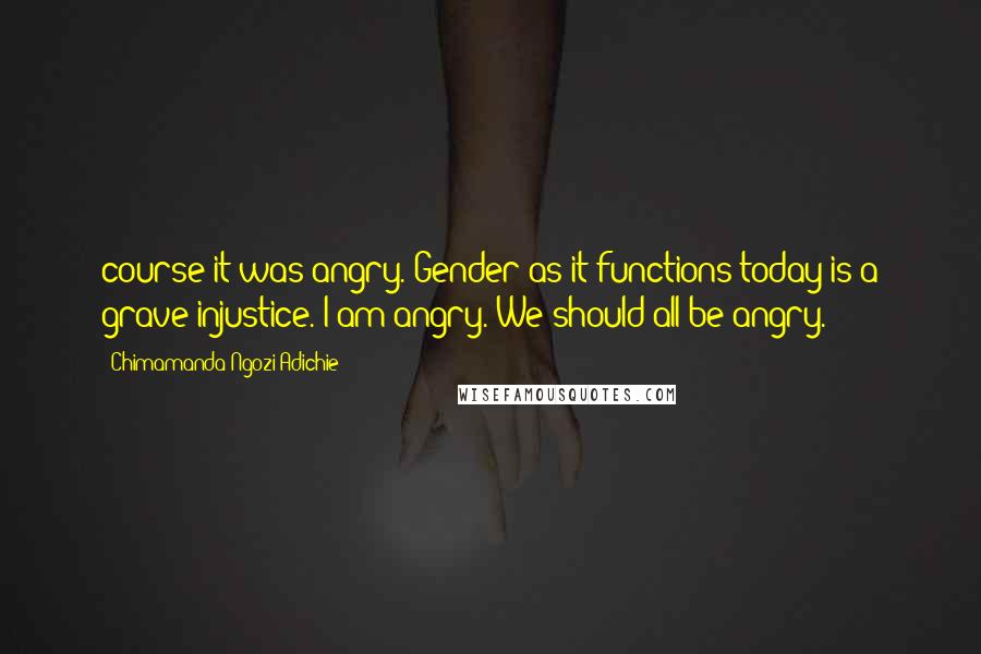 Chimamanda Ngozi Adichie Quotes: course it was angry. Gender as it functions today is a grave injustice. I am angry. We should all be angry.