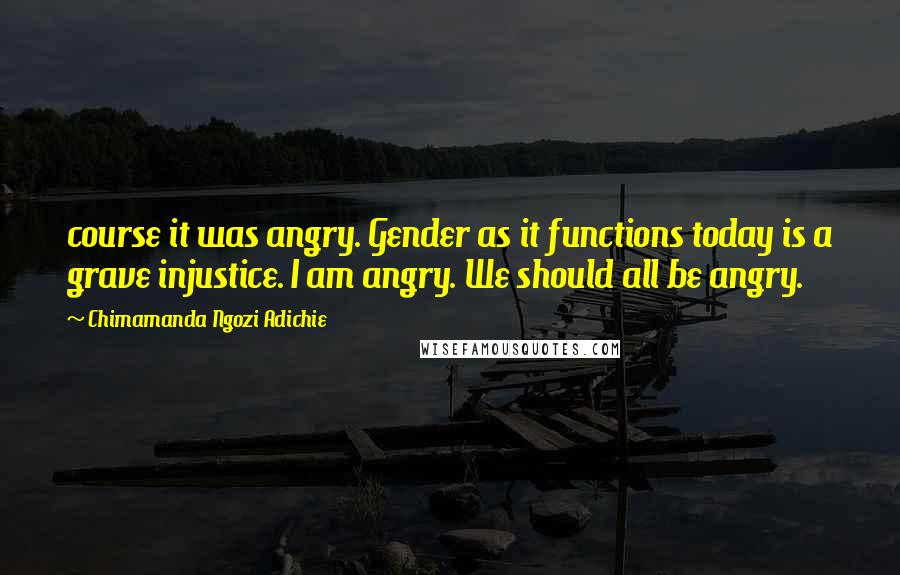 Chimamanda Ngozi Adichie Quotes: course it was angry. Gender as it functions today is a grave injustice. I am angry. We should all be angry.