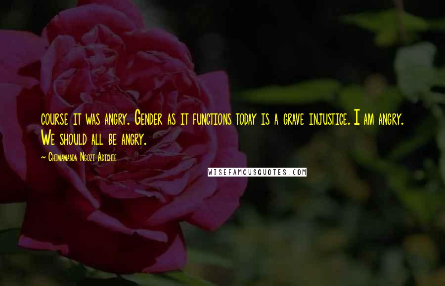 Chimamanda Ngozi Adichie Quotes: course it was angry. Gender as it functions today is a grave injustice. I am angry. We should all be angry.