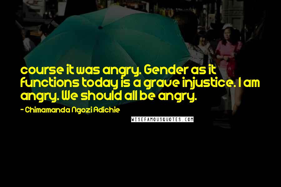 Chimamanda Ngozi Adichie Quotes: course it was angry. Gender as it functions today is a grave injustice. I am angry. We should all be angry.