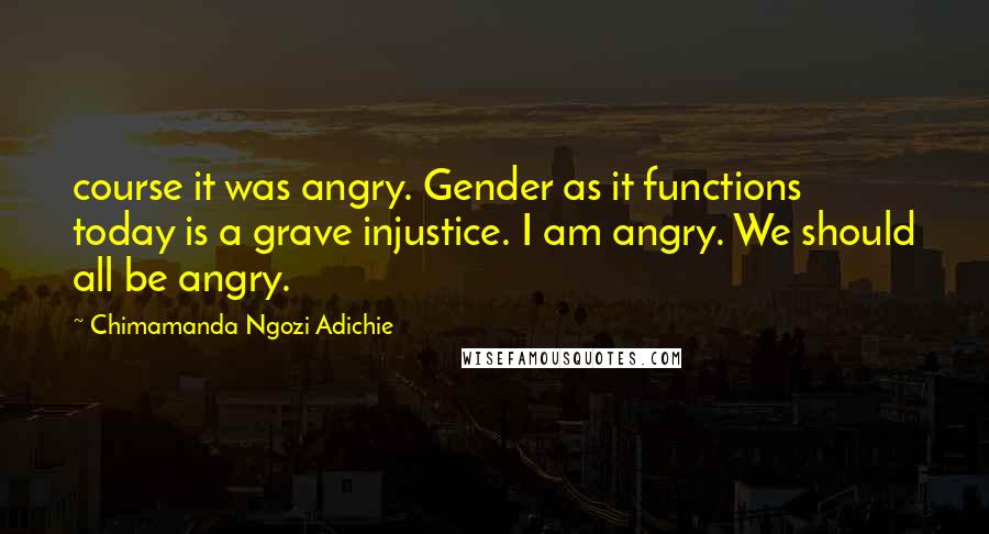 Chimamanda Ngozi Adichie Quotes: course it was angry. Gender as it functions today is a grave injustice. I am angry. We should all be angry.