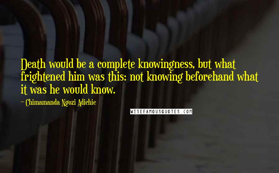 Chimamanda Ngozi Adichie Quotes: Death would be a complete knowingness, but what frightened him was this: not knowing beforehand what it was he would know.