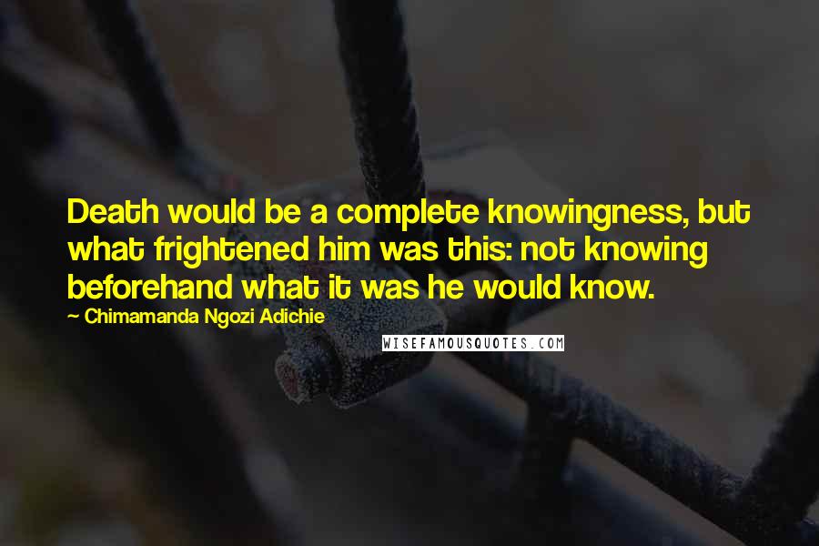Chimamanda Ngozi Adichie Quotes: Death would be a complete knowingness, but what frightened him was this: not knowing beforehand what it was he would know.