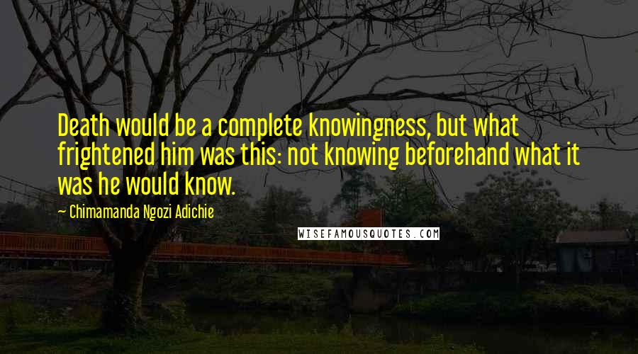 Chimamanda Ngozi Adichie Quotes: Death would be a complete knowingness, but what frightened him was this: not knowing beforehand what it was he would know.