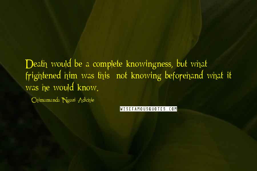 Chimamanda Ngozi Adichie Quotes: Death would be a complete knowingness, but what frightened him was this: not knowing beforehand what it was he would know.