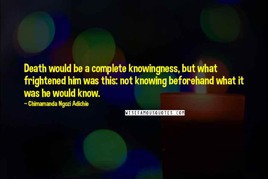 Chimamanda Ngozi Adichie Quotes: Death would be a complete knowingness, but what frightened him was this: not knowing beforehand what it was he would know.