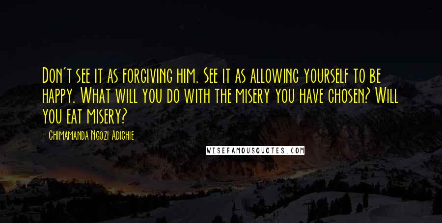 Chimamanda Ngozi Adichie Quotes: Don't see it as forgiving him. See it as allowing yourself to be happy. What will you do with the misery you have chosen? Will you eat misery?