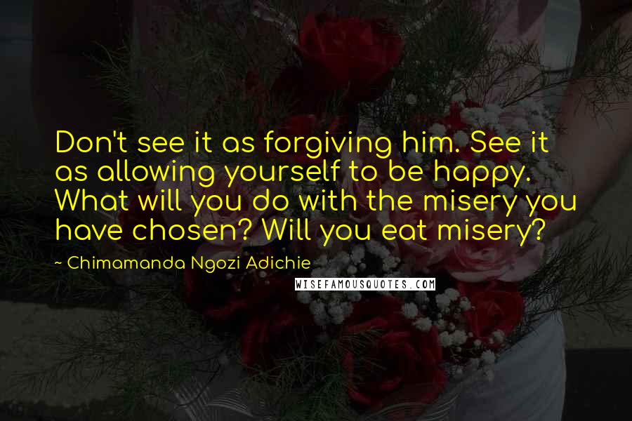 Chimamanda Ngozi Adichie Quotes: Don't see it as forgiving him. See it as allowing yourself to be happy. What will you do with the misery you have chosen? Will you eat misery?