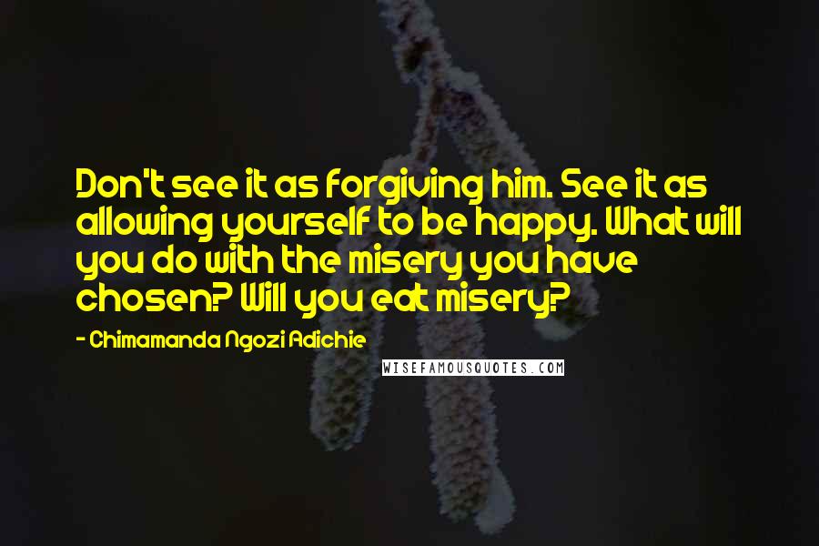 Chimamanda Ngozi Adichie Quotes: Don't see it as forgiving him. See it as allowing yourself to be happy. What will you do with the misery you have chosen? Will you eat misery?