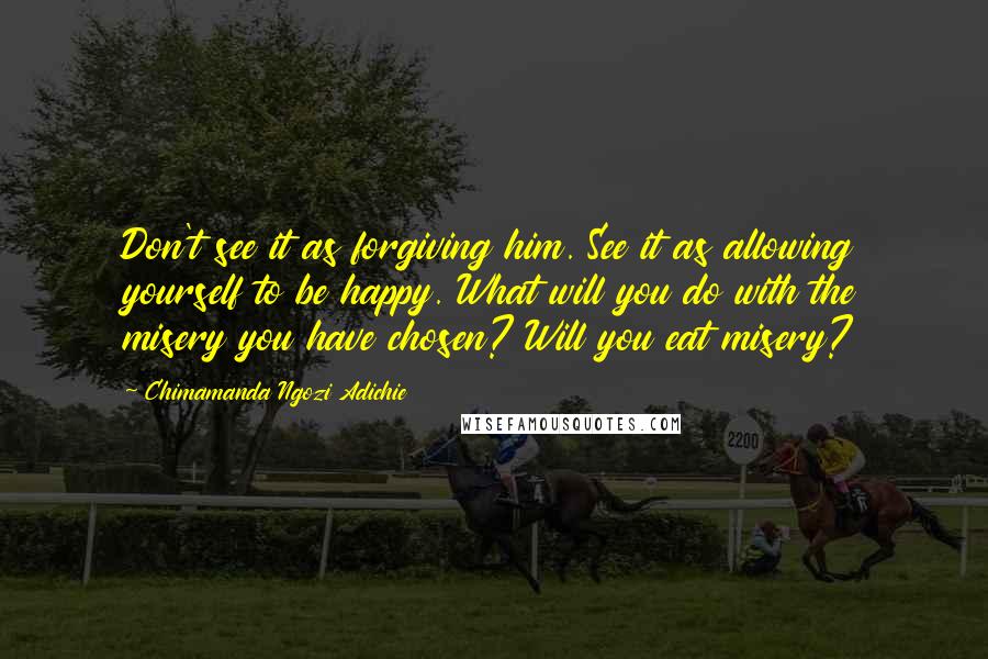 Chimamanda Ngozi Adichie Quotes: Don't see it as forgiving him. See it as allowing yourself to be happy. What will you do with the misery you have chosen? Will you eat misery?