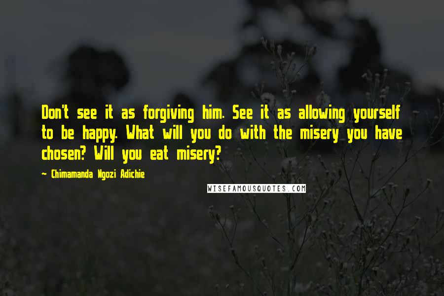 Chimamanda Ngozi Adichie Quotes: Don't see it as forgiving him. See it as allowing yourself to be happy. What will you do with the misery you have chosen? Will you eat misery?