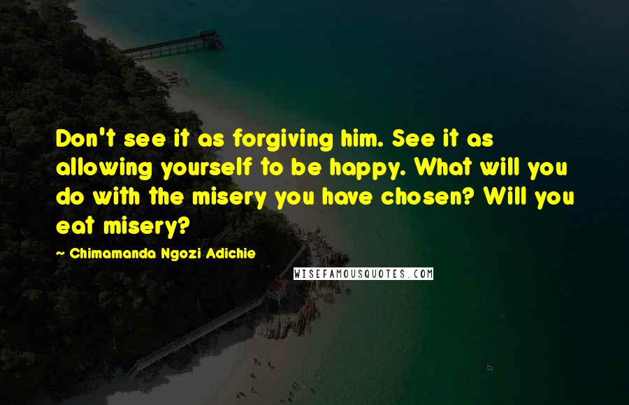 Chimamanda Ngozi Adichie Quotes: Don't see it as forgiving him. See it as allowing yourself to be happy. What will you do with the misery you have chosen? Will you eat misery?