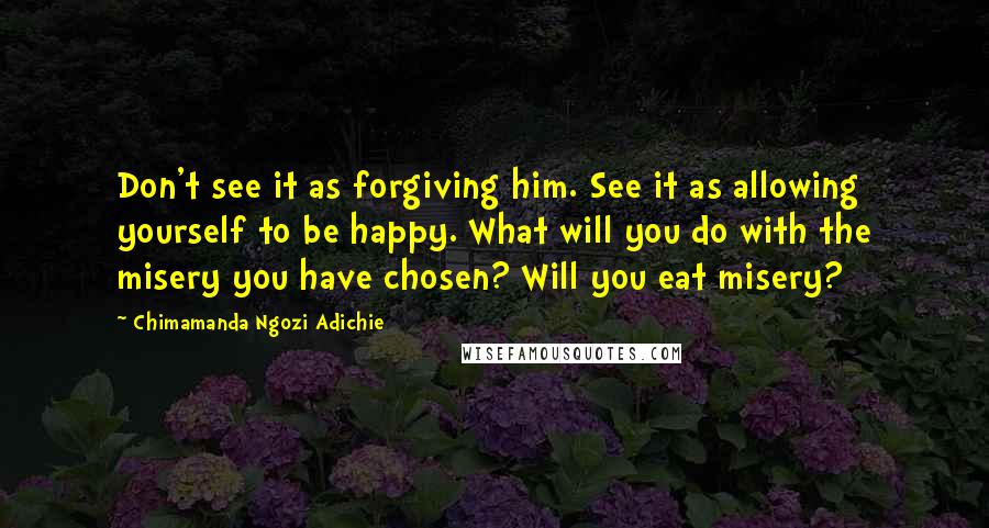 Chimamanda Ngozi Adichie Quotes: Don't see it as forgiving him. See it as allowing yourself to be happy. What will you do with the misery you have chosen? Will you eat misery?