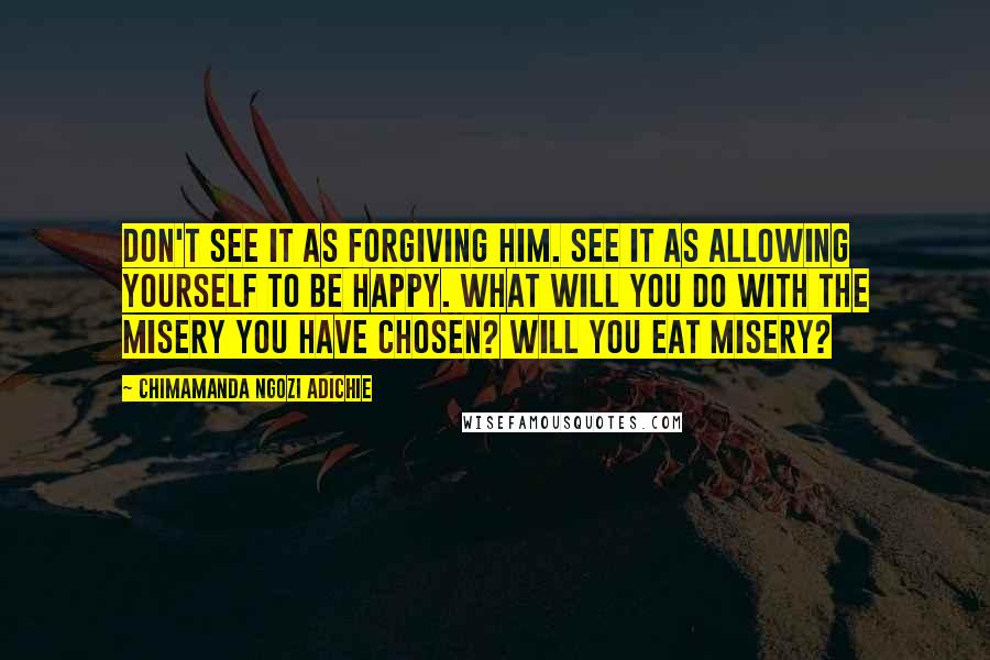 Chimamanda Ngozi Adichie Quotes: Don't see it as forgiving him. See it as allowing yourself to be happy. What will you do with the misery you have chosen? Will you eat misery?