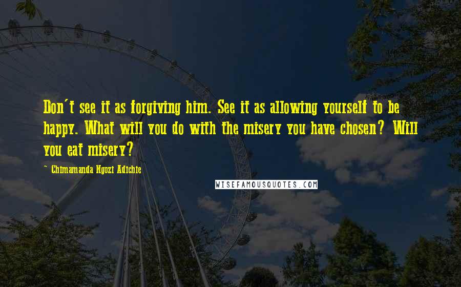 Chimamanda Ngozi Adichie Quotes: Don't see it as forgiving him. See it as allowing yourself to be happy. What will you do with the misery you have chosen? Will you eat misery?