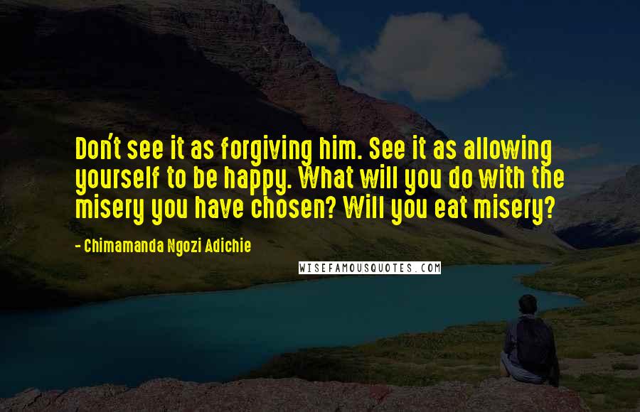 Chimamanda Ngozi Adichie Quotes: Don't see it as forgiving him. See it as allowing yourself to be happy. What will you do with the misery you have chosen? Will you eat misery?