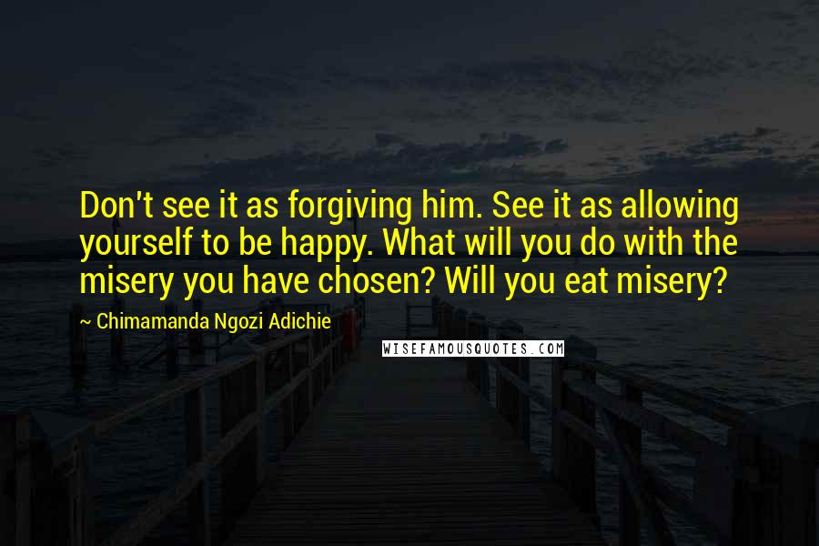 Chimamanda Ngozi Adichie Quotes: Don't see it as forgiving him. See it as allowing yourself to be happy. What will you do with the misery you have chosen? Will you eat misery?