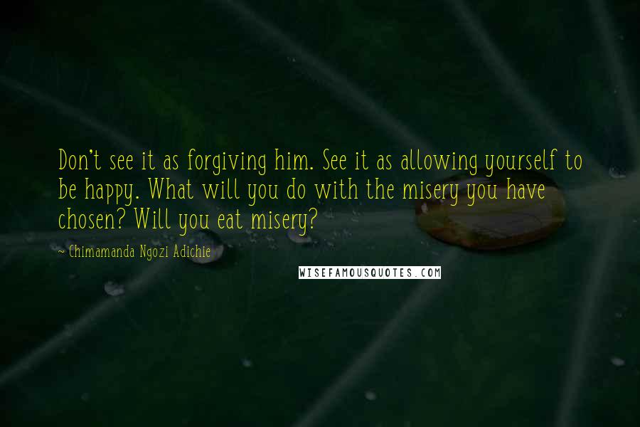 Chimamanda Ngozi Adichie Quotes: Don't see it as forgiving him. See it as allowing yourself to be happy. What will you do with the misery you have chosen? Will you eat misery?