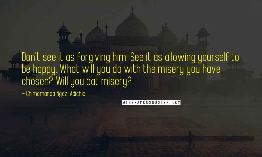 Chimamanda Ngozi Adichie Quotes: Don't see it as forgiving him. See it as allowing yourself to be happy. What will you do with the misery you have chosen? Will you eat misery?