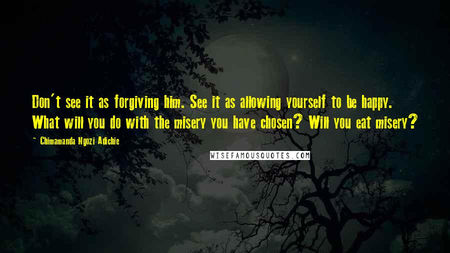 Chimamanda Ngozi Adichie Quotes: Don't see it as forgiving him. See it as allowing yourself to be happy. What will you do with the misery you have chosen? Will you eat misery?